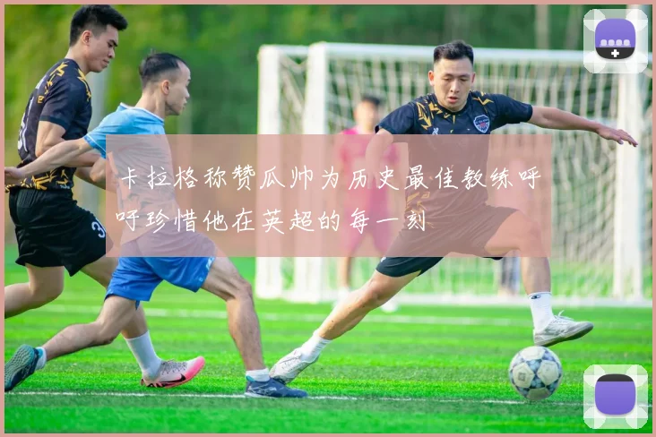 卡拉格称赞瓜帅为历史最佳教练呼吁珍惜他在英超的每一刻