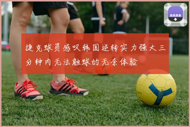 捷克球员感叹韩国逆转实力强大三分钟内无法触球的无奈体验