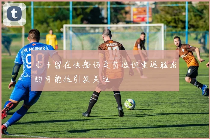 小卡留在快船仍是首选但重返猛龙的可能性引发关注