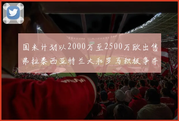 国米计划以2000万至2500万欧出售弗拉泰西亚特兰大和罗马积极争夺