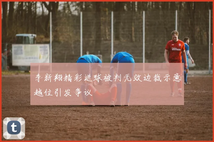 李新翔精彩进球被判无效边裁示意越位引发争议