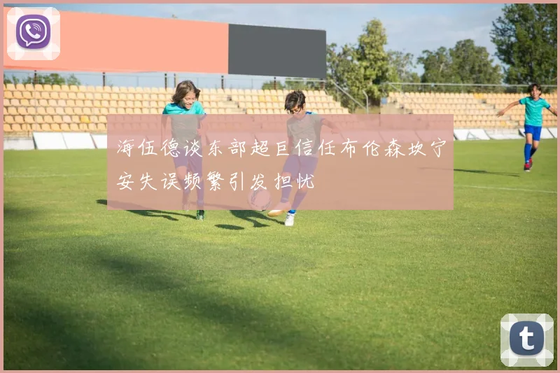 海伍德谈东部超巨信任布伦森坎宁安失误频繁引发担忧