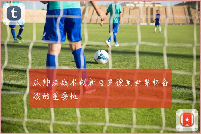 瓜帅谈战术创新与罗德里世界杯备战的重要性