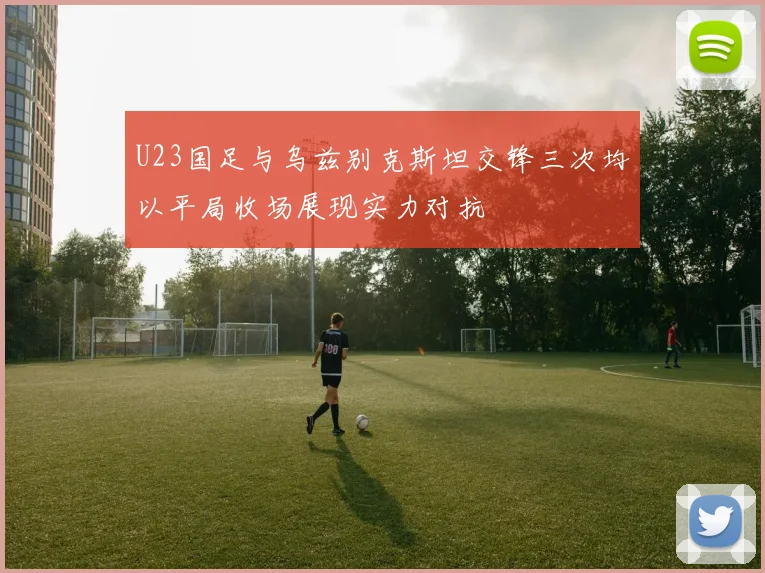 U23国足与乌兹别克斯坦交锋三次均以平局收场展现实力对抗