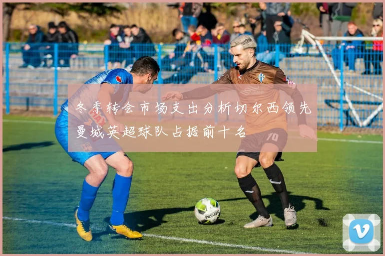 冬季转会市场支出分析切尔西领先曼城英超球队占据前十名