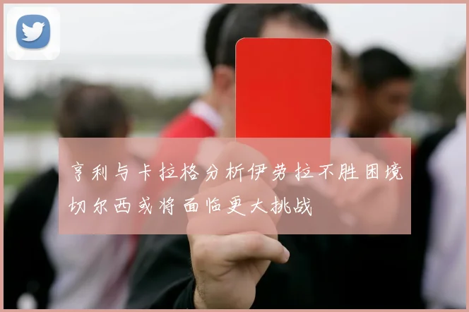 亨利与卡拉格分析伊劳拉不胜困境切尔西或将面临更大挑战