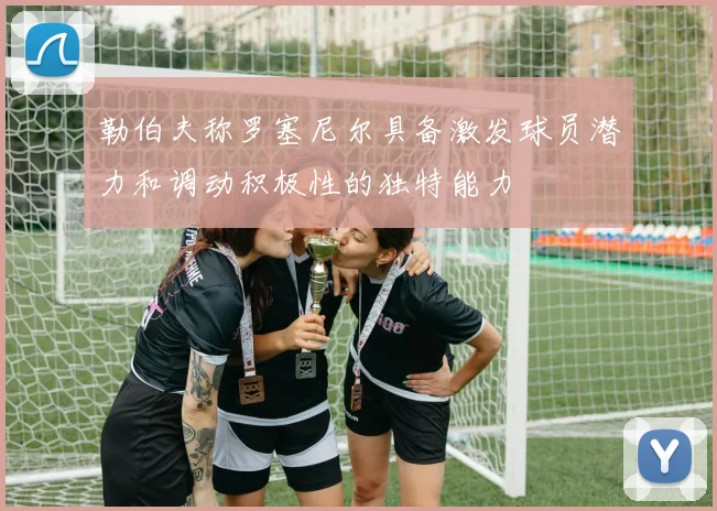 勒伯夫称罗塞尼尔具备激发球员潜力和调动积极性的独特能力