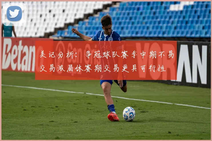 美记分析：争冠球队赛季中期不易交易浓眉休赛期交易更具可行性